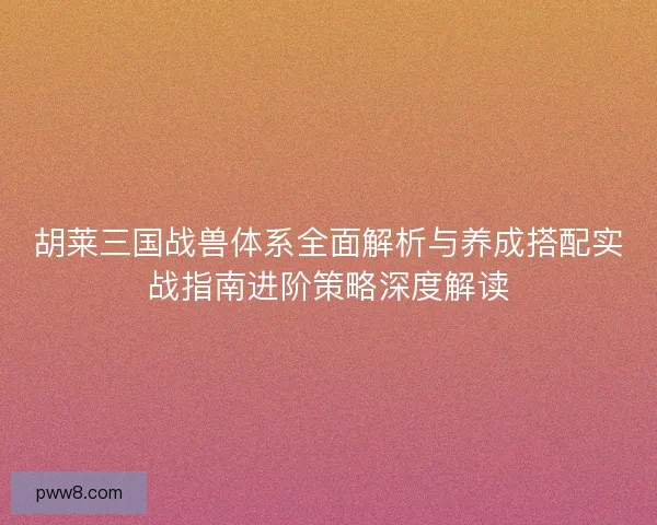 胡莱三国战兽体系全面解析与养成搭配实战指南进阶策略深度解读