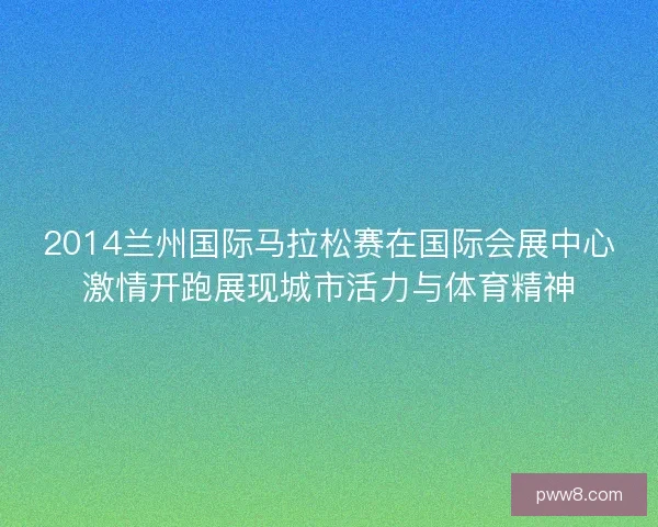 2014兰州国际马拉松赛在国际会展中心激情开跑展现城市活力与体育精神