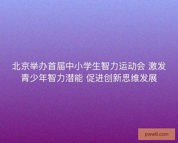 北京举办首届中小学生智力运动会 激发青少年智力潜能 促进创新思维发展