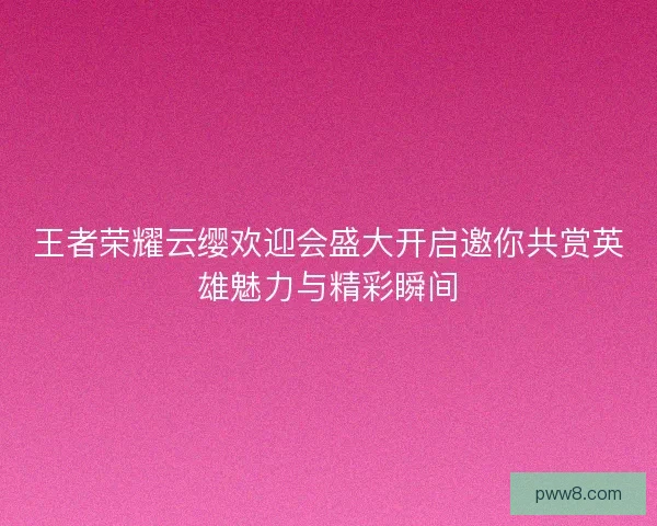 王者荣耀云缨欢迎会盛大开启邀你共赏英雄魅力与精彩瞬间
