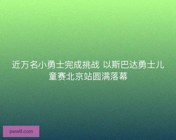 近万名小勇士完成挑战 以斯巴达勇士儿童赛北京站圆满落幕