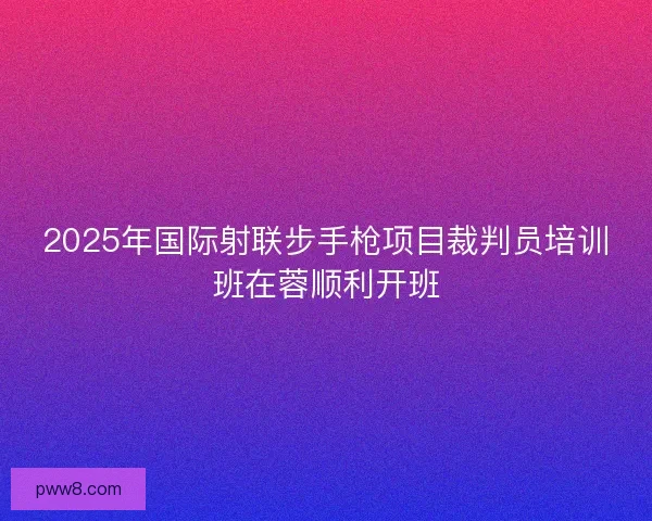 2025年国际射联步手枪项目裁判员培训班在蓉顺利开班