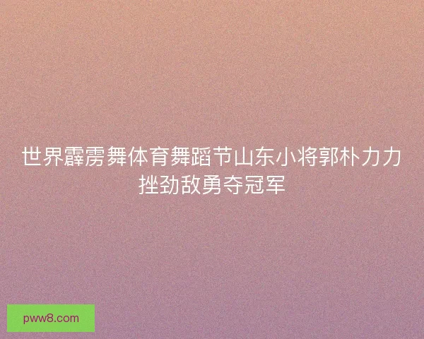 世界霹雳舞体育舞蹈节山东小将郭朴力力挫劲敌勇夺冠军