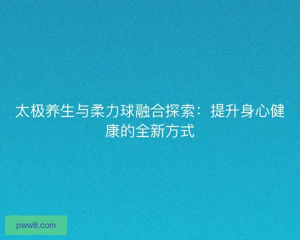 太极养生与柔力球融合探索：提升身心健康的全新方式