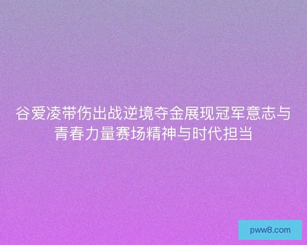 谷爱凌带伤出战逆境夺金展现冠军意志与青春力量赛场精神与时代担当