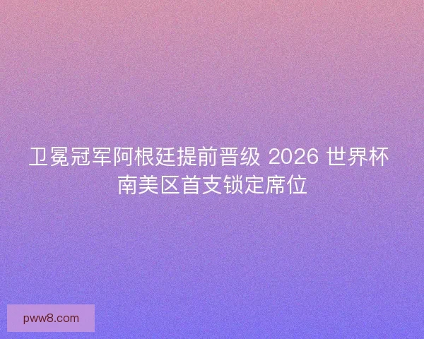 卫冕冠军阿根廷提前晋级 2026 世界杯 南美区首支锁定席位