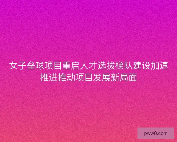 女子垒球项目重启人才选拔梯队建设加速推进推动项目发展新局面