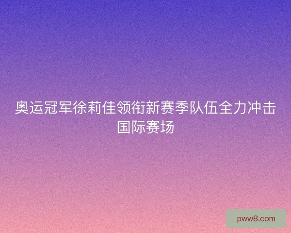 奥运冠军徐莉佳领衔新赛季队伍全力冲击国际赛场