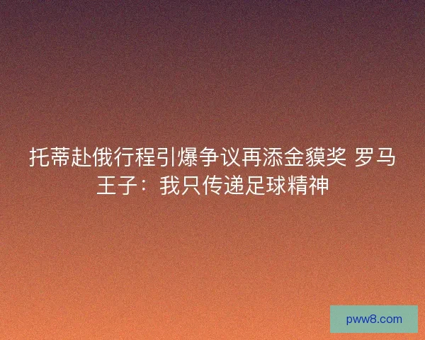 托蒂赴俄行程引爆争议再添金貘奖 罗马王子：我只传递足球精神