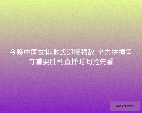 今晚中国女排激战迎接强敌 全力拼搏争夺重要胜利直播时间抢先看