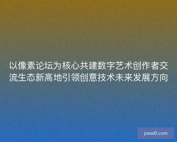 以像素论坛为核心共建数字艺术创作者交流生态新高地引领创意技术未来发展方向