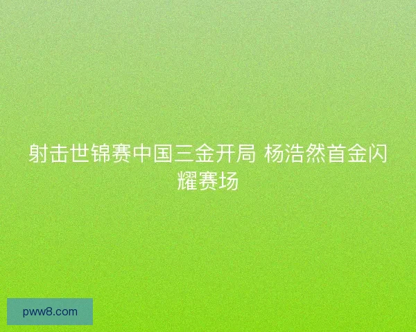 射击世锦赛中国三金开局 杨浩然首金闪耀赛场