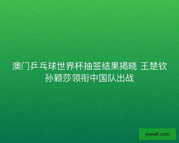 澳门乒乓球世界杯抽签结果揭晓 王楚钦孙颖莎领衔中国队出战
