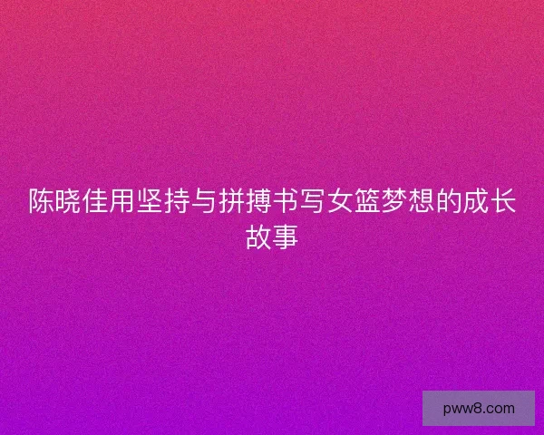 陈晓佳用坚持与拼搏书写女篮梦想的成长故事