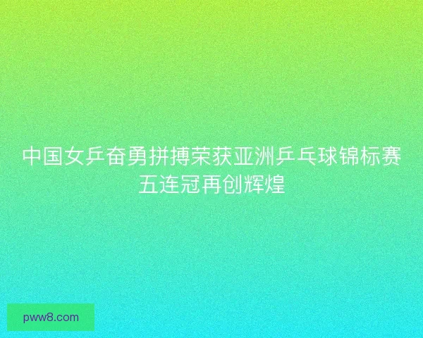 中国女乒奋勇拼搏荣获亚洲乒乓球锦标赛五连冠再创辉煌