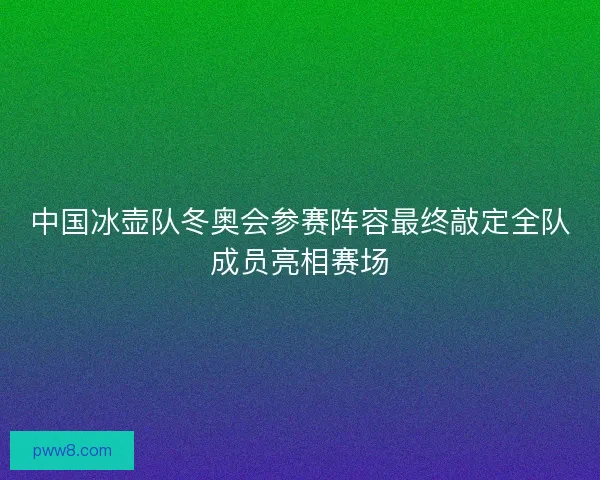 中国冰壶队冬奥会参赛阵容最终敲定全队成员亮相赛场